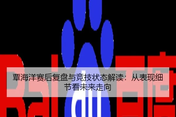 覃海洋赛后复盘与竞技状态解读：从表现细节看未来走向