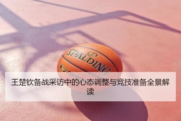 王楚钦备战采访中的心态调整与竞技准备全景解读