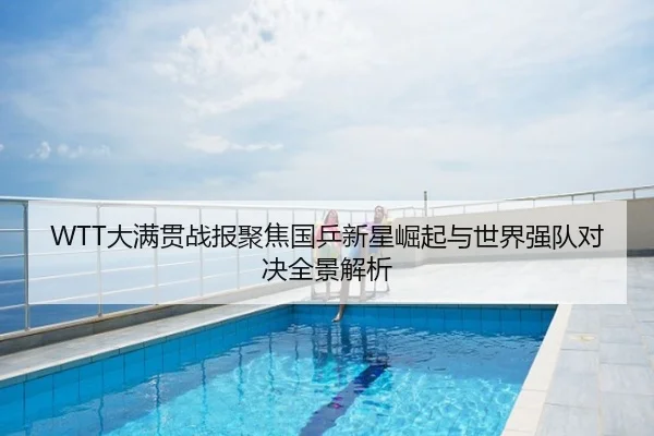 WTT大满贯战报聚焦国乒新星崛起与世界强队对决全景解析
