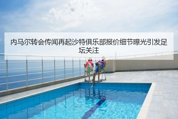 内马尔转会传闻再起沙特俱乐部报价细节曝光引发足坛关注