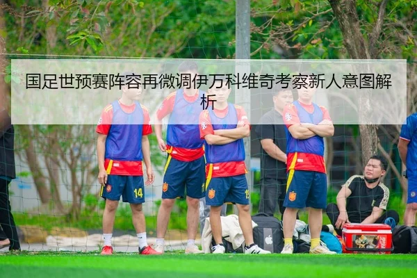 国足世预赛阵容再微调伊万科维奇考察新人意图解析