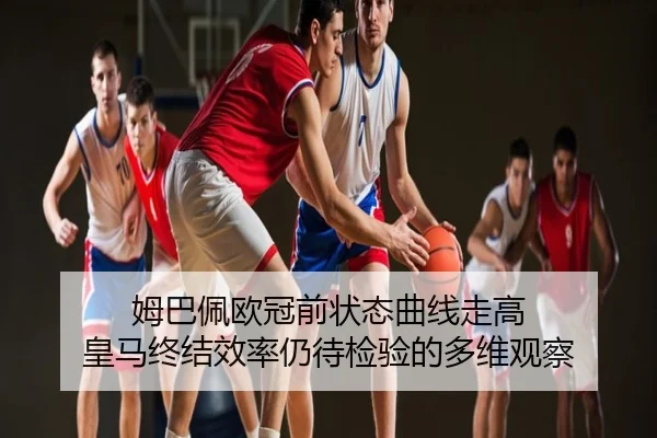 姆巴佩欧冠前状态曲线走高 皇马终结效率仍待检验的多维观察