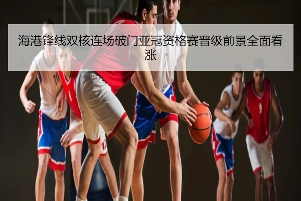 海港锋线双核连场破门亚冠资格赛晋级前景全面看涨