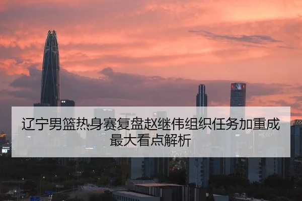辽宁男篮热身赛复盘赵继伟组织任务加重成最大看点解析