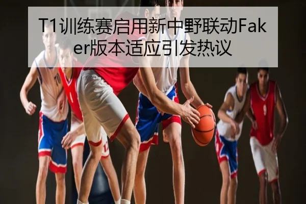 T1训练赛启用新中野联动Faker版本适应引发热议