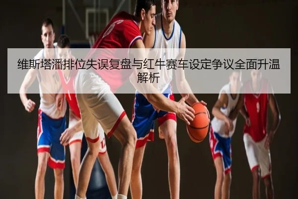 维斯塔潘排位失误复盘与红牛赛车设定争议全面升温解析
