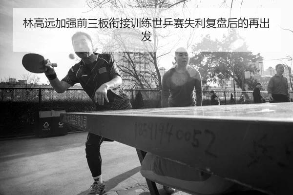 林高远加强前三板衔接训练世乒赛失利复盘后的再出发