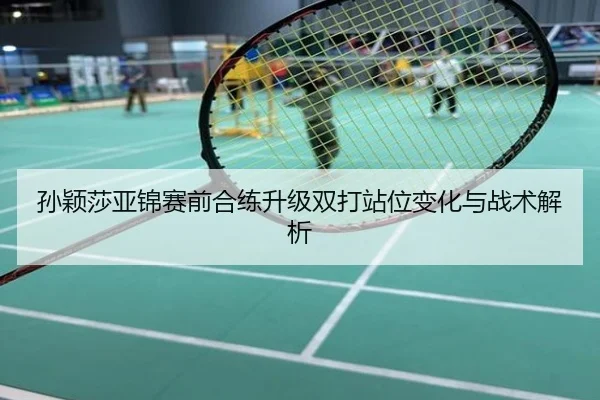 孙颖莎亚锦赛前合练升级双打站位变化与战术解析