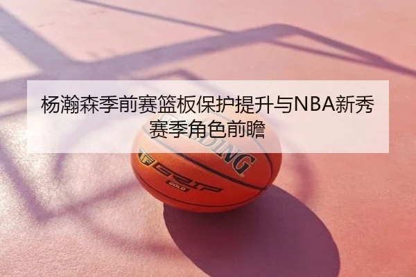 杨瀚森季前赛篮板保护提升与NBA新秀赛季角色前瞻