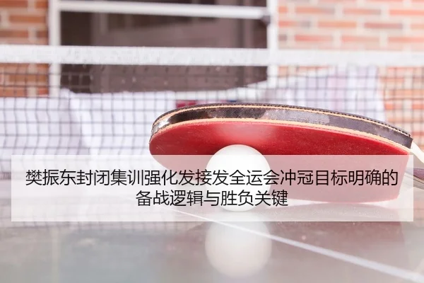 樊振东封闭集训强化发接发全运会冲冠目标明确的备战逻辑与胜负关键